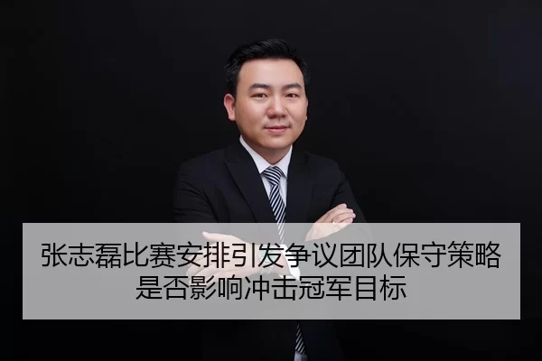 张志磊比赛安排引发争议团队保守策略是否影响冲击冠军目标