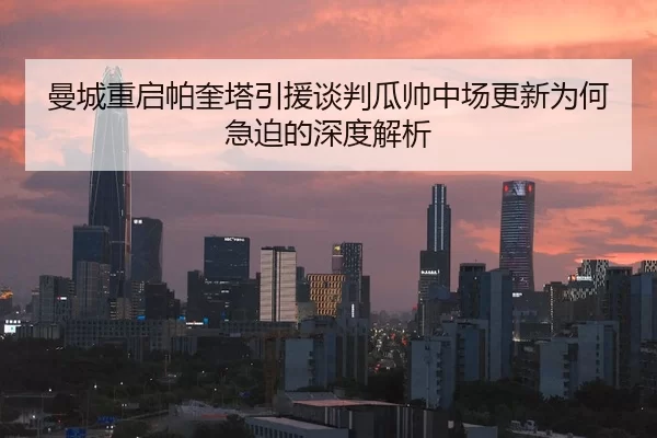 曼城重启帕奎塔引援谈判瓜帅中场更新为何急迫的深度解析