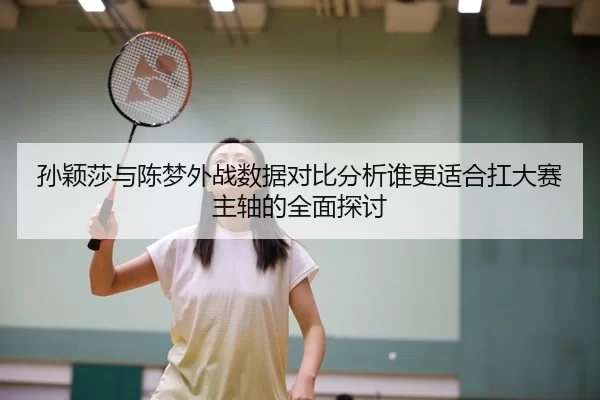 孙颖莎与陈梦外战数据对比分析谁更适合扛大赛主轴的全面探讨