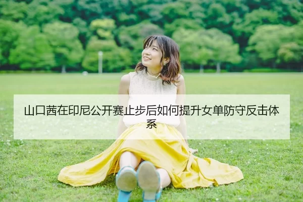 山口茜在印尼公开赛止步后如何提升女单防守反击体系