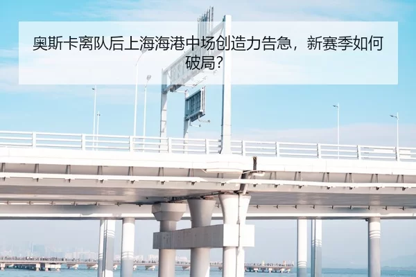 奥斯卡离队后上海海港中场创造力告急，新赛季如何破局？