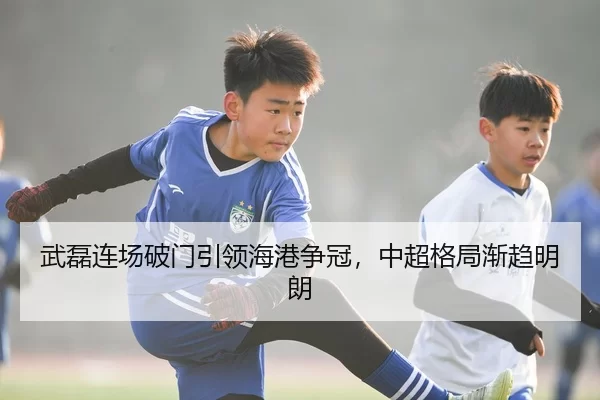 武磊连场破门引领海港争冠，中超格局渐趋明朗
