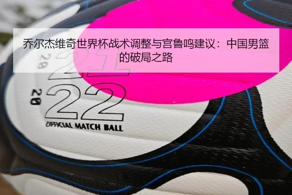 乔尔杰维奇世界杯战术调整与宫鲁鸣建议：中国男篮的破局之路