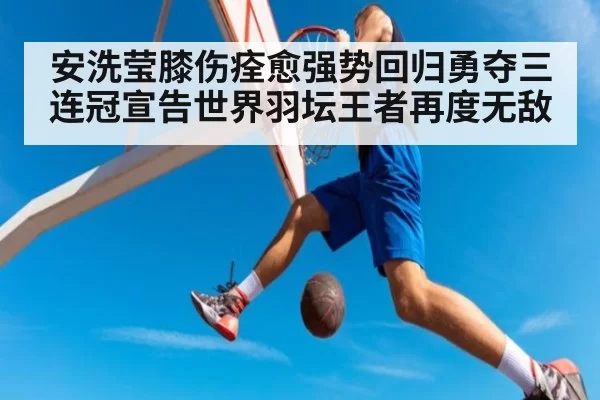 安洗莹膝伤痊愈强势回归勇夺三连冠宣告世界羽坛王者再度无敌