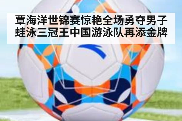 覃海洋世锦赛惊艳全场勇夺男子蛙泳三冠王中国游泳队再添金牌